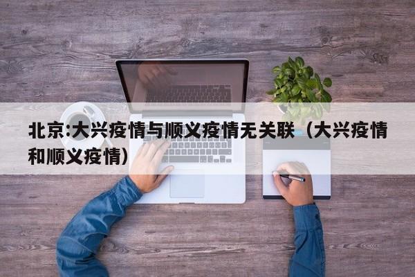 北京:大兴疫情与顺义疫情无关联（大兴疫情和顺义疫情）