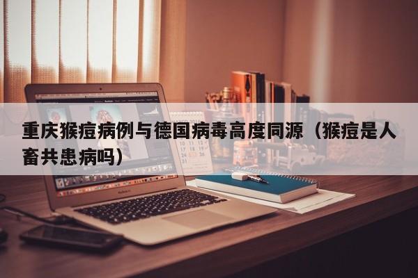 重庆猴痘病例与德国病毒高度同源（猴痘是人畜共患病吗）