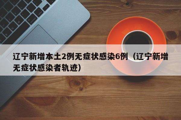 辽宁新增本土2例无症状感染6例（辽宁新增无症状感染者轨迹）