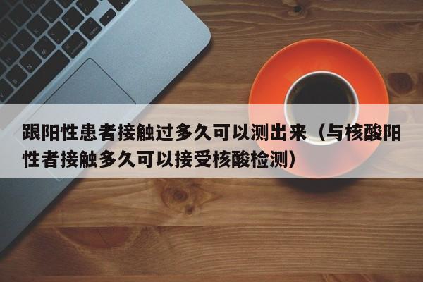 跟阳性患者接触过多久可以测出来（与核酸阳性者接触多久可以接受核酸检测）