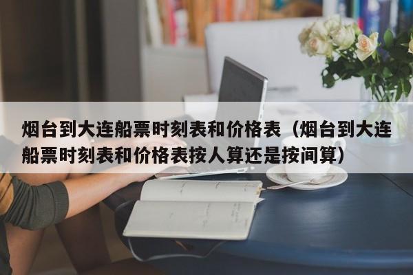 烟台到大连船票时刻表和价格表（烟台到大连船票时刻表和价格表按人算还是按间算）