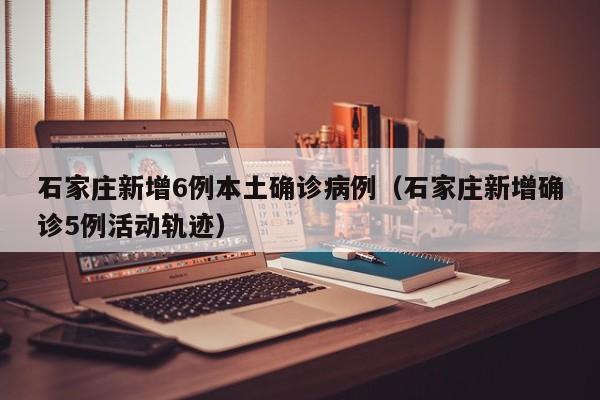 石家庄新增6例本土确诊病例（石家庄新增确诊5例活动轨迹）