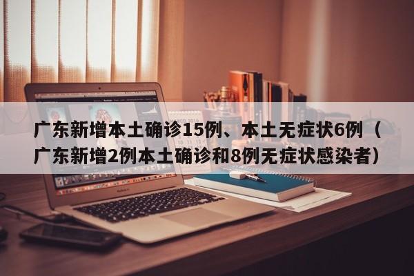 广东新增本土确诊15例、本土无症状6例（广东新增2例本土确诊和8例无症状感染者）