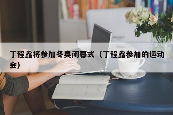 丁程鑫将参加冬奥闭幕式（丁程鑫参加的运动会）