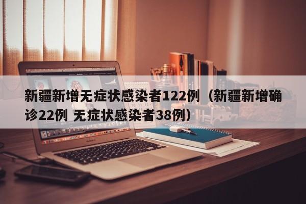 新疆新增无症状感染者122例（新疆新增确诊22例 无症状感染者38例）