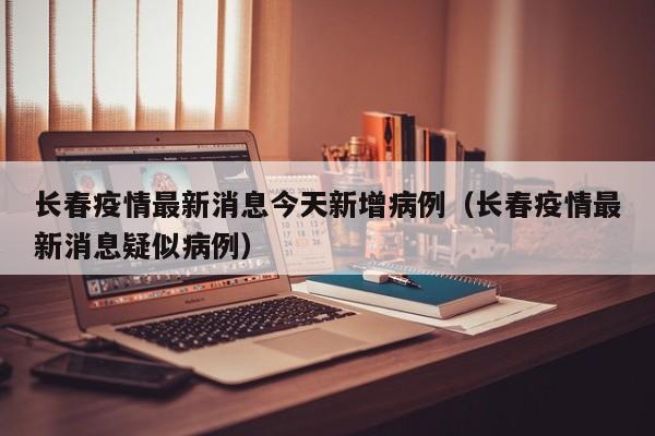 长春疫情最新消息今天新增病例（长春疫情最新消息疑似病例）