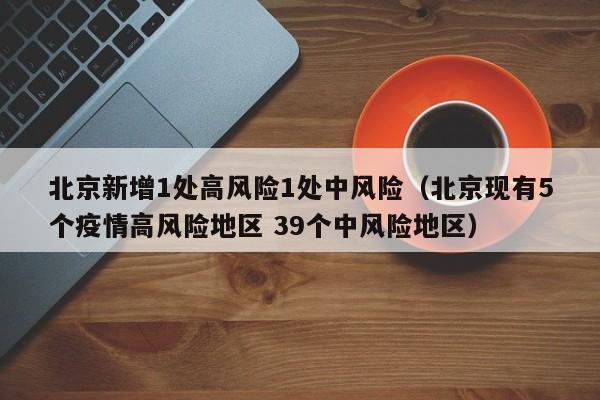 北京新增1处高风险1处中风险（北京现有5个疫情高风险地区 39个中风险地区）