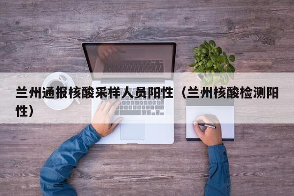 兰州通报核酸采样人员阳性(兰州核酸检测阳性)