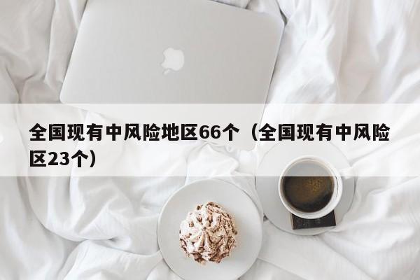 全国现有中风险地区66个(全国现有中风险区23个)