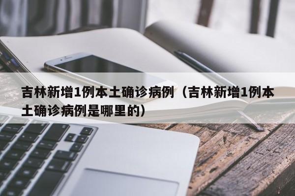 吉林新增1例本土确诊病例(吉林新增1例本土确诊病例是哪里的)