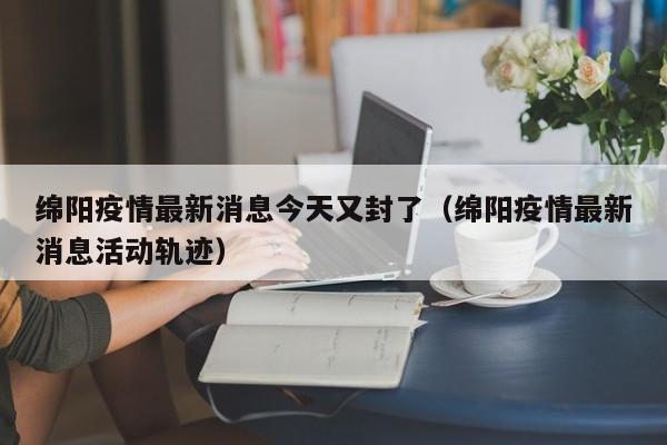 绵阳疫情最新消息今天又封了(绵阳疫情最新消息活动轨迹)