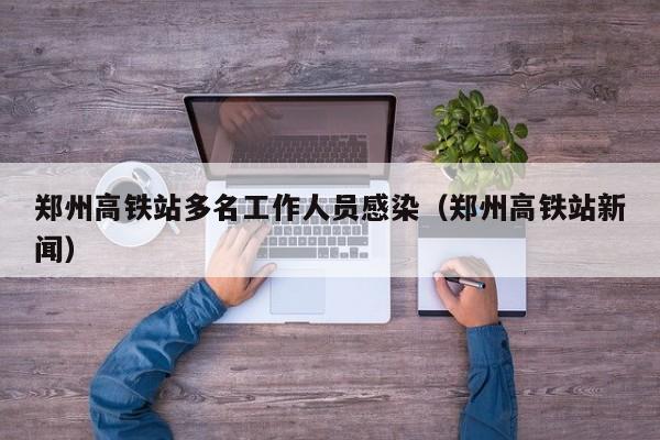 郑州高铁站多名工作人员感染(郑州高铁站新闻)