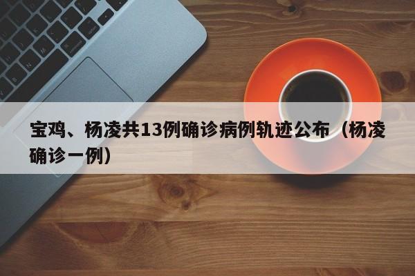 宝鸡、杨凌共13例确诊病例轨迹公布(杨凌确诊一例)
