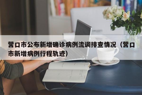营口市公布新增确诊病例流调排查情况(营口市新增病例行程轨迹)