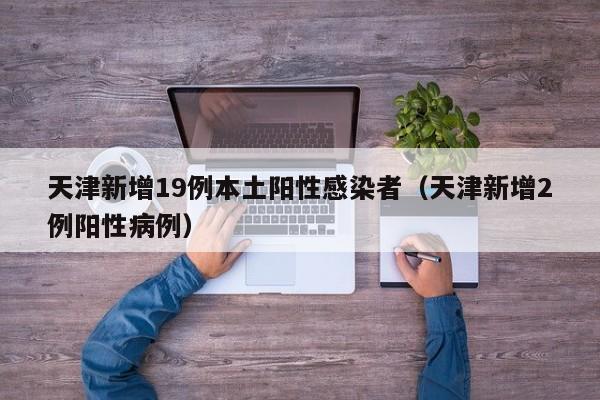 天津新增19例本土阳性感染者(天津新增2例阳性病例)