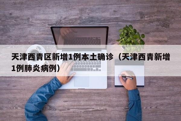 天津西青区新增1例本土确诊(天津西青新增1例肺炎病例)