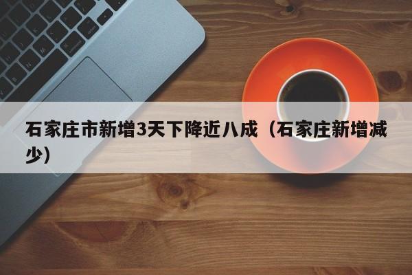 石家庄市新增3天下降近八成(石家庄新增减少)