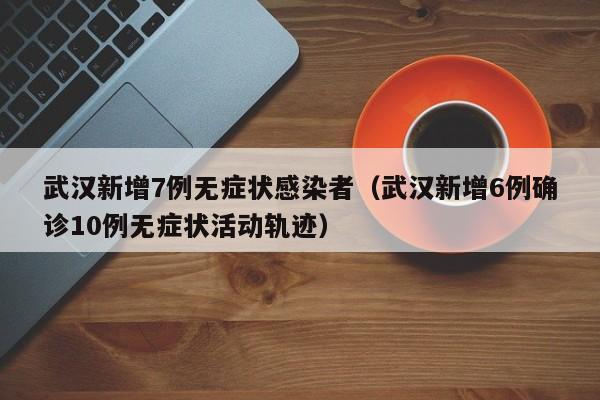 武汉新增7例无症状感染者(武汉新增6例确诊10例无症状活动轨迹)