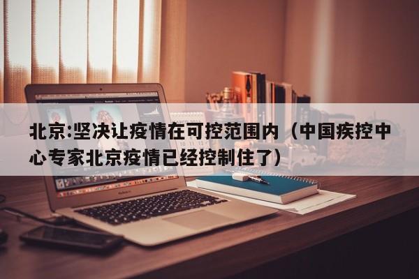 北京:坚决让疫情在可控范围内（中国疾控中心专家北京疫情已经控制住了）