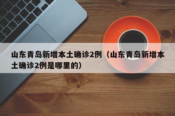 山东青岛新增本土确诊2例（山东青岛新增本土确诊2例是哪里的）