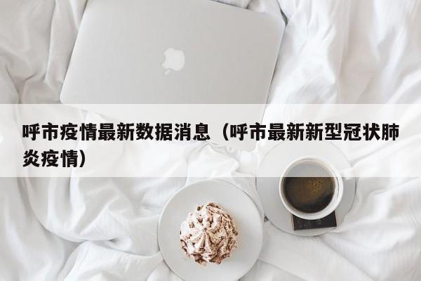 呼市疫情最新数据消息(呼市最新新型冠状肺炎疫情)