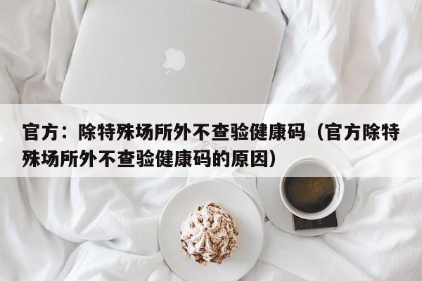 官方:除特殊场所外不查验健康码(官方除特殊场所外不查验健康码的原因)
