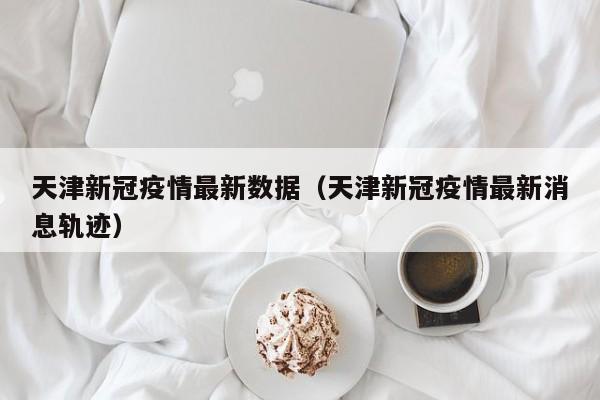 天津新冠疫情最新数据(天津新冠疫情最新消息轨迹)
