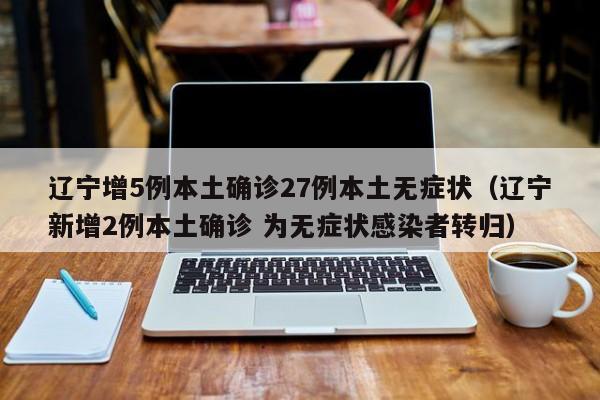 辽宁增5例本土确诊27例本土无症状(辽宁新增2例本土确诊 为无症状感染者转归)