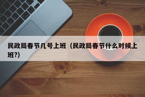 民政局春节几号上班(民政局春节什么时候上班?)