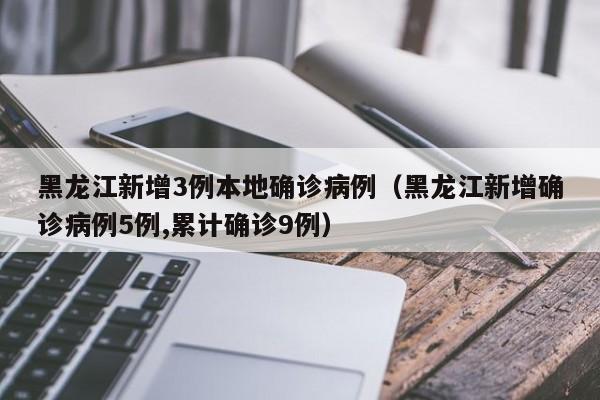 黑龙江新增3例本地确诊病例(黑龙江新增确诊病例5例,累计确诊9例)
