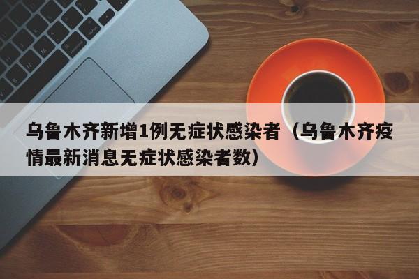 乌鲁木齐新增1例无症状感染者(乌鲁木齐疫情最新消息无症状感染者数)