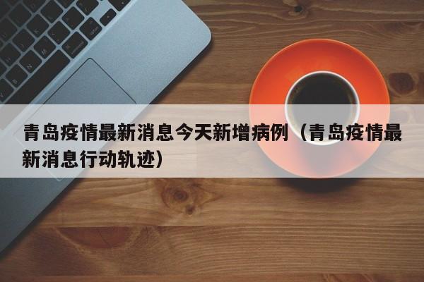 青岛疫情最新消息今天新增病例(青岛疫情最新消息行动轨迹)
