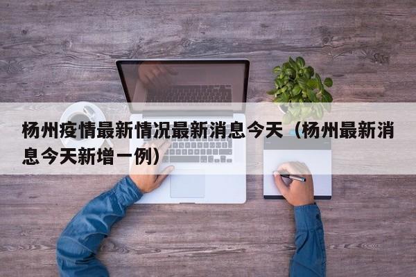 杨州疫情最新情况最新消息今天(杨州最新消息今天新增一例)