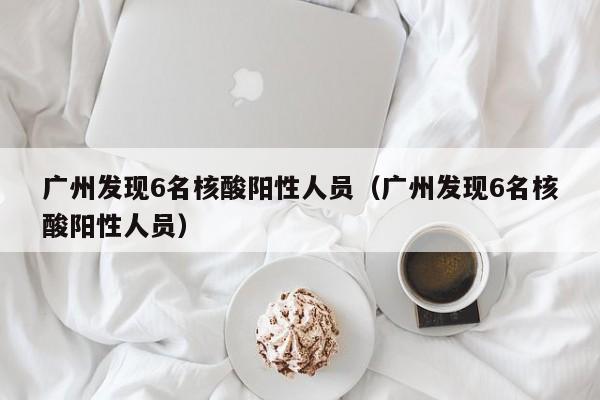 广州发现6名核酸阳性人员（广州发现6名核酸阳性人员）