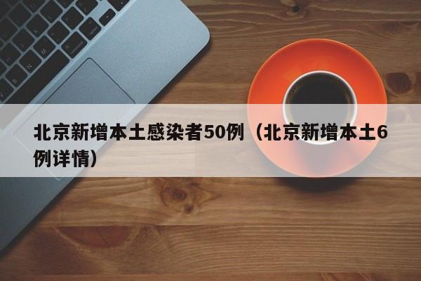 北京新增本土感染者50例(北京新增本土6例详情)
