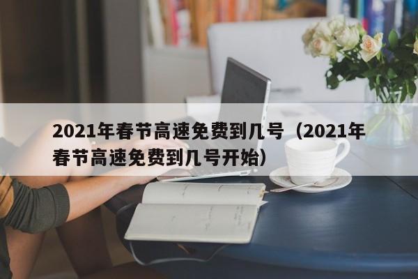 2021年春节高速免费到几号（2021年春节高速免费到几号开始）
