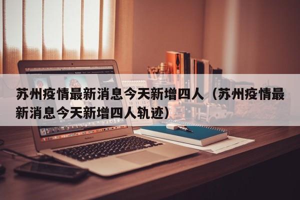 苏州疫情最新消息今天新增四人（苏州疫情最新消息今天新增四人轨迹）