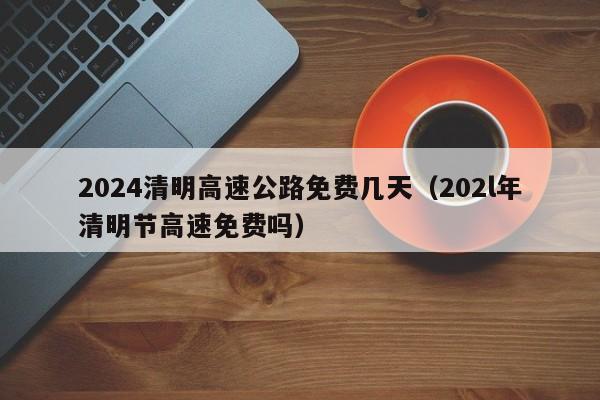 2024清明高速公路免费几天（202l年清明节高速免费吗）