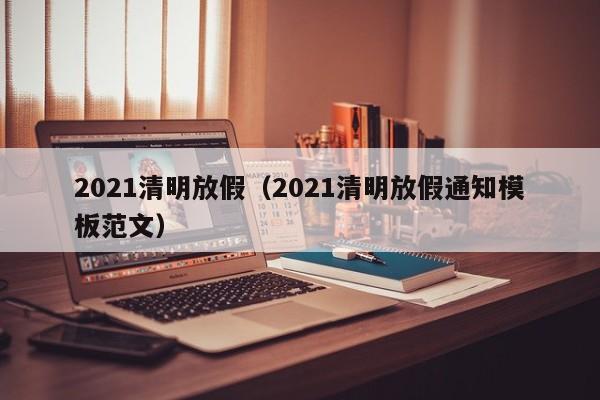 2021清明放假（2021清明放假通知模板范文）