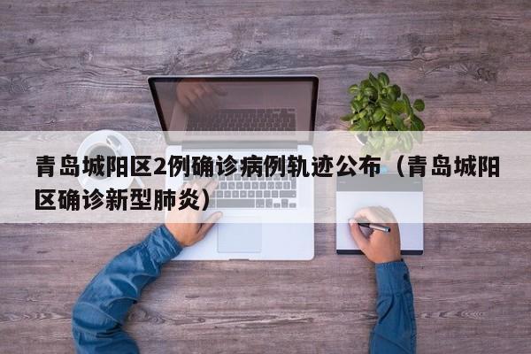 青岛城阳区2例确诊病例轨迹公布（青岛城阳区确诊新型肺炎）