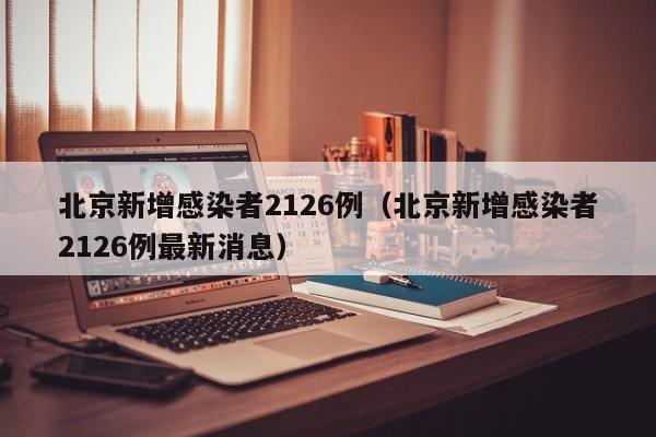 北京新增感染者2126例（北京新增感染者2126例最新消息）