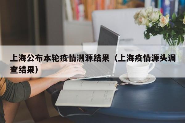 上海公布本轮疫情溯源结果（上海疫情源头调查结果）