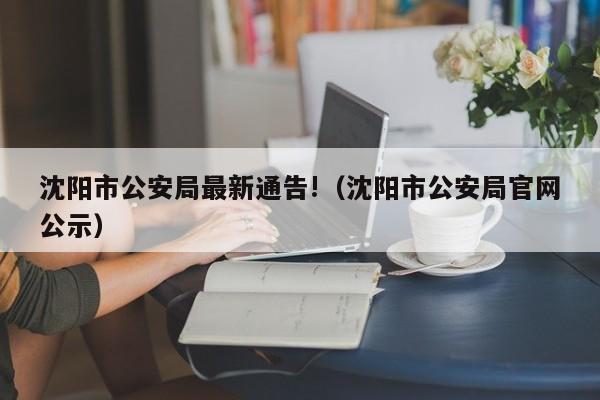 沈阳市公安局最新通告!（沈阳市公安局官网公示）