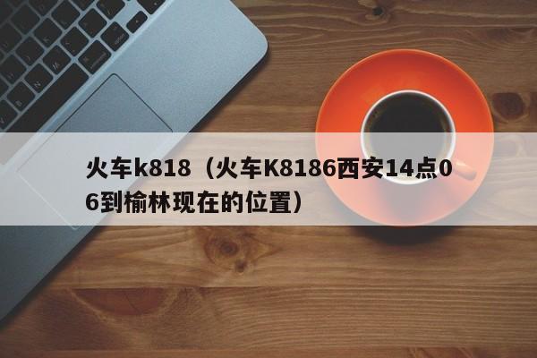 火车k818（火车K8186西安14点06到榆林现在的位置）