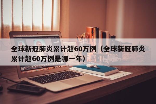 全球新冠肺炎累计超60万例（全球新冠肺炎累计超60万例是哪一年）