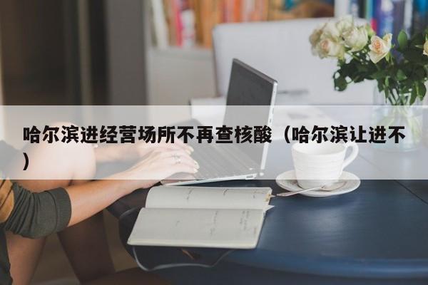 哈尔滨进经营场所不再查核酸（哈尔滨让进不）