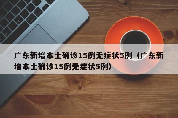 广东新增本土确诊15例无症状5例（广东新增本土确诊15例无症状5例）