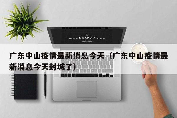 广东中山疫情最新消息今天（广东中山疫情最新消息今天封城了）