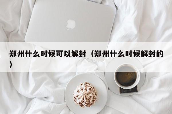郑州什么时候可以解封（郑州什么时候解封的）