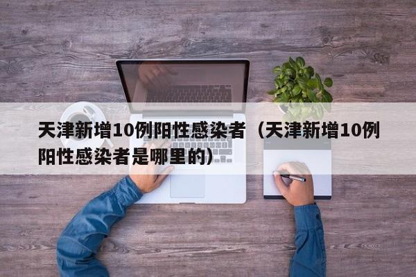 天津新增10例阳性感染者（天津新增10例阳性感染者是哪里的）